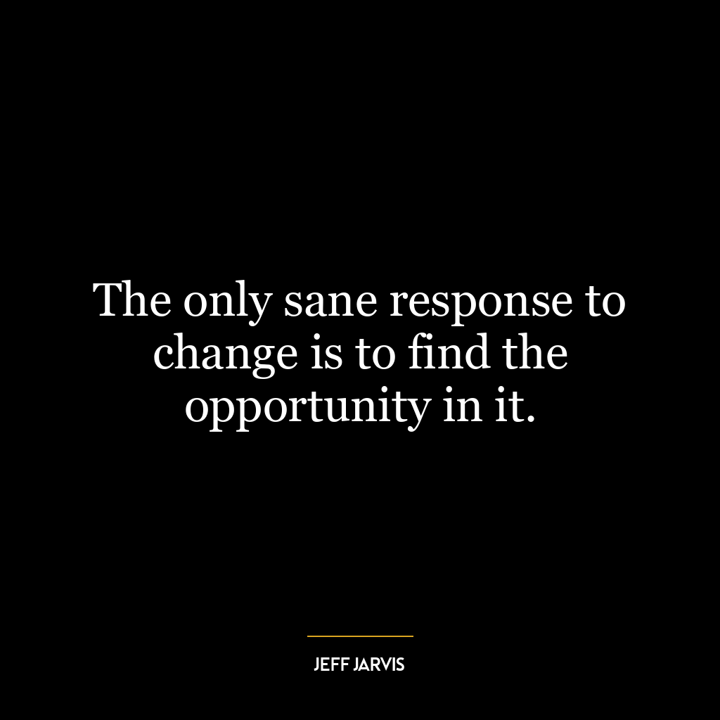 The only sane response to change is to find the opportunity in it.