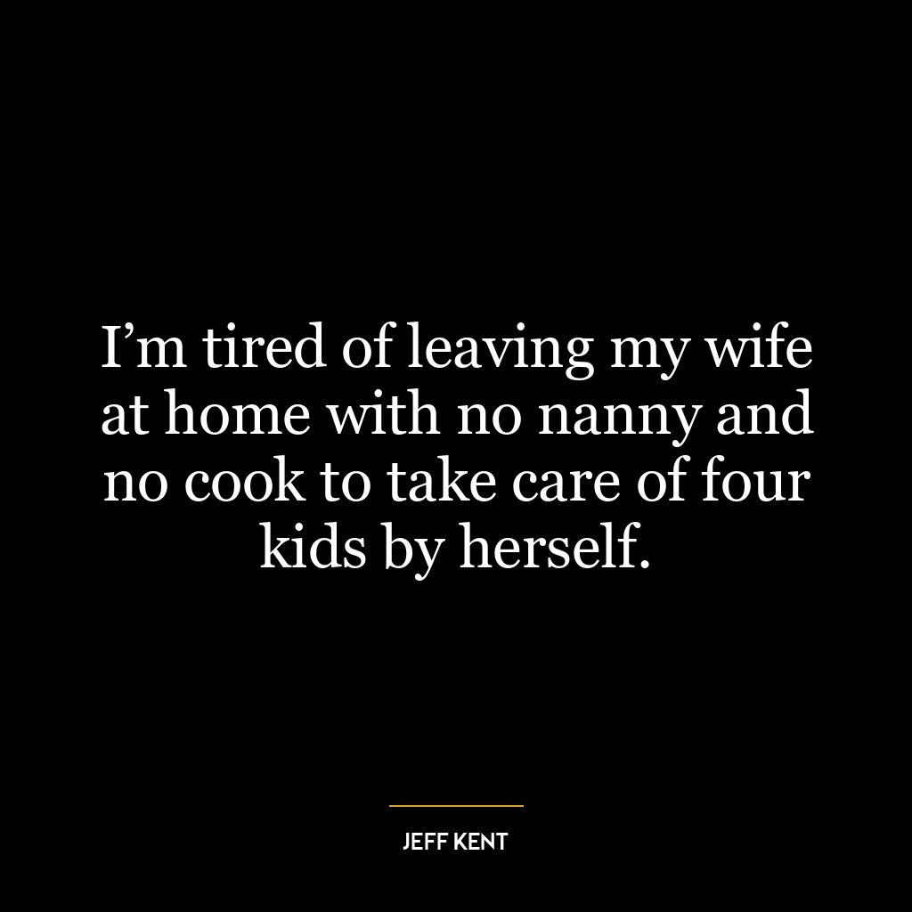 I’m tired of leaving my wife at home with no nanny and no cook to take care of four kids by herself.