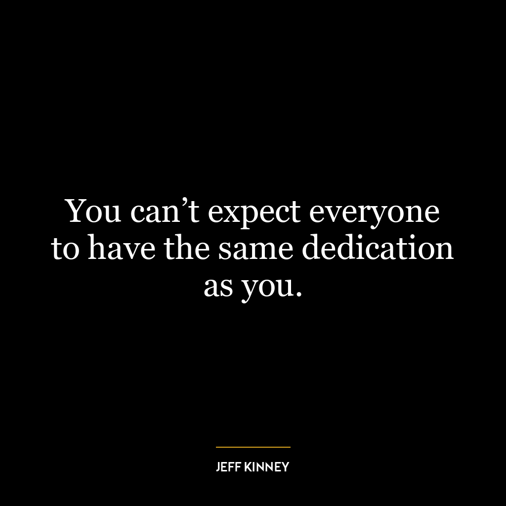 You can’t expect everyone to have the same dedication as you.