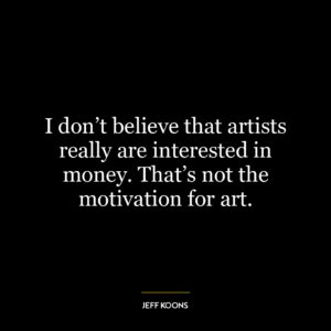 I don’t believe that artists really are interested in money. That’s not the motivation for art.