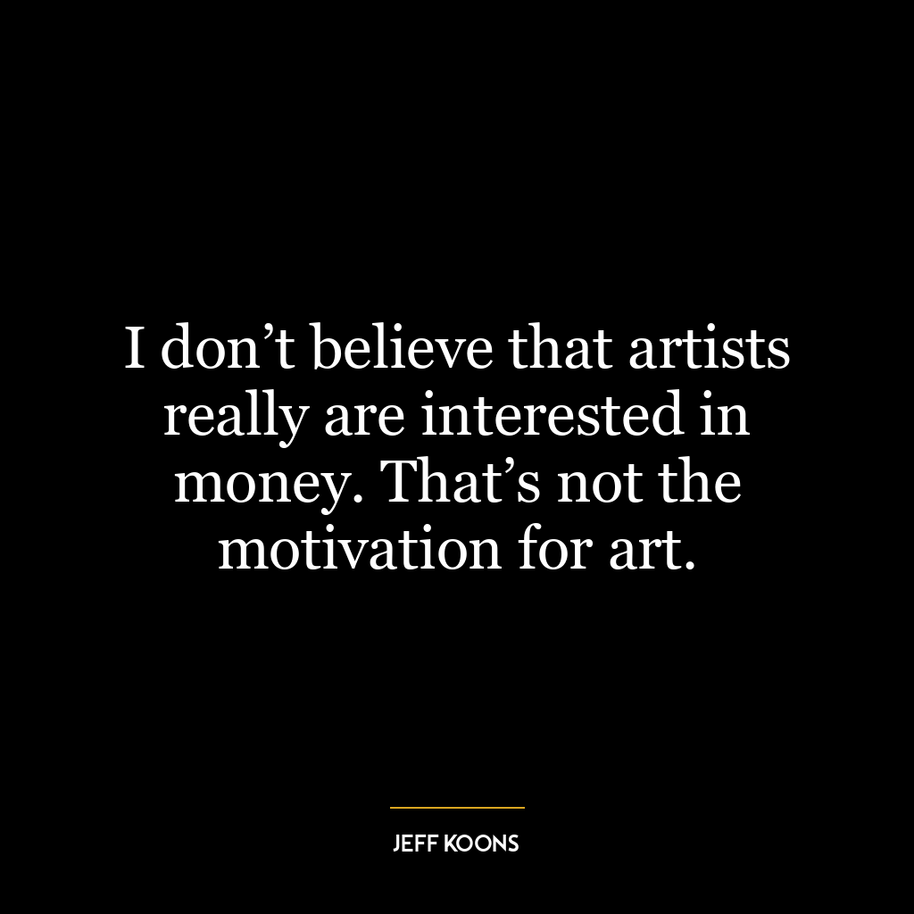 I don’t believe that artists really are interested in money. That’s not the motivation for art.