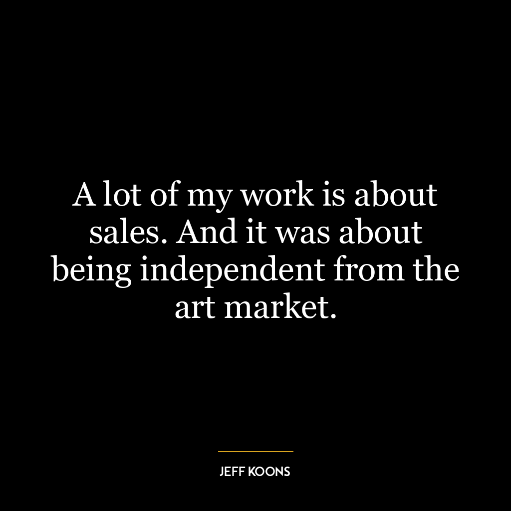 A lot of my work is about sales. And it was about being independent from the art market.