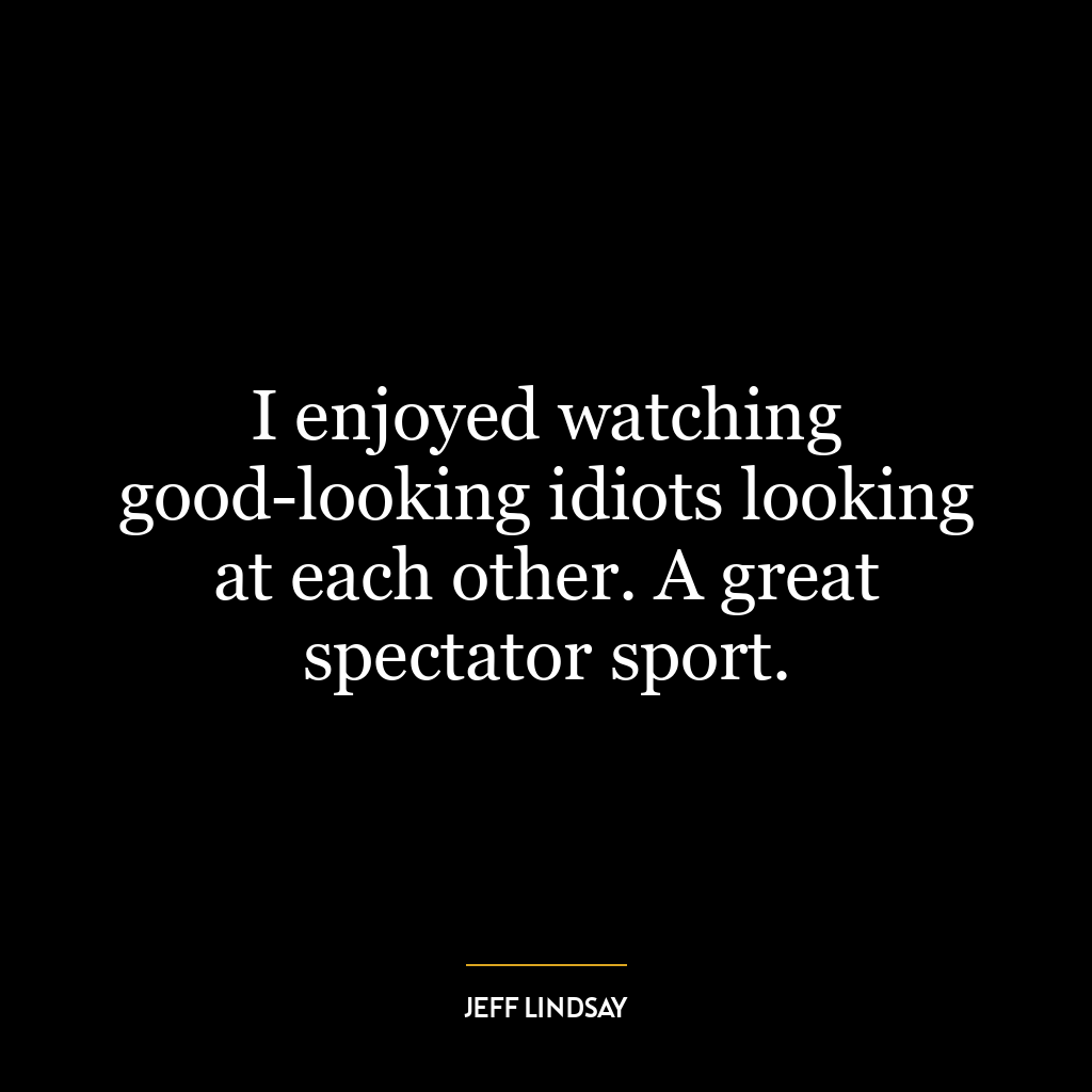 I enjoyed watching good-looking idiots looking at each other. A great spectator sport.