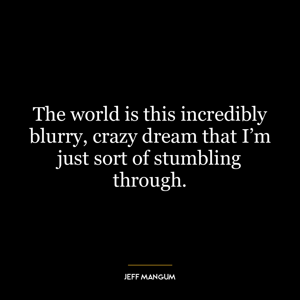 The world is this incredibly blurry, crazy dream that I’m just sort of stumbling through.