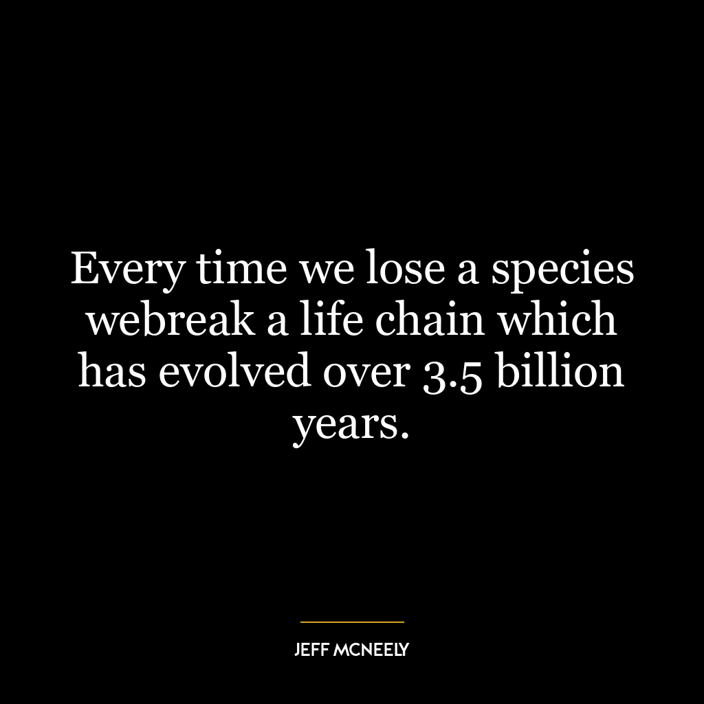 Every time we lose a species webreak a life chain which has evolved over 3.5 billion years.