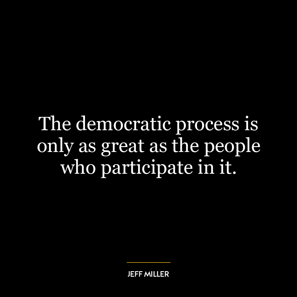 The democratic process is only as great as the people who participate in it.