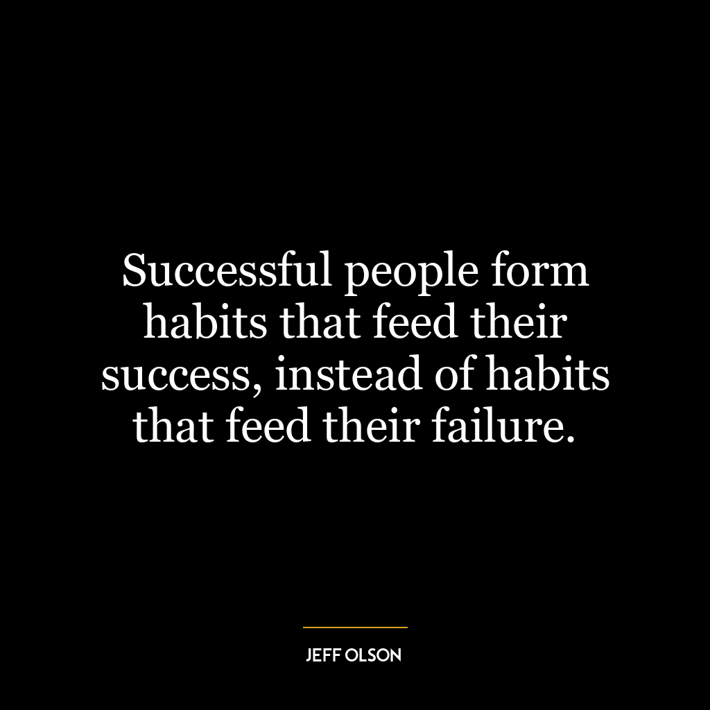 Successful people form habits that feed their success, instead of habits that feed their failure.