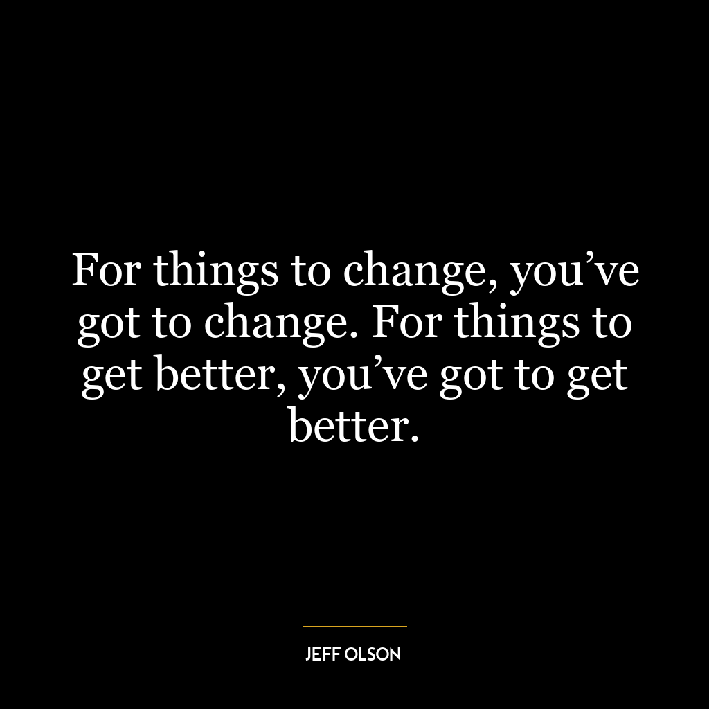 For things to change, you’ve got to change. For things to get better, you’ve got to get better.