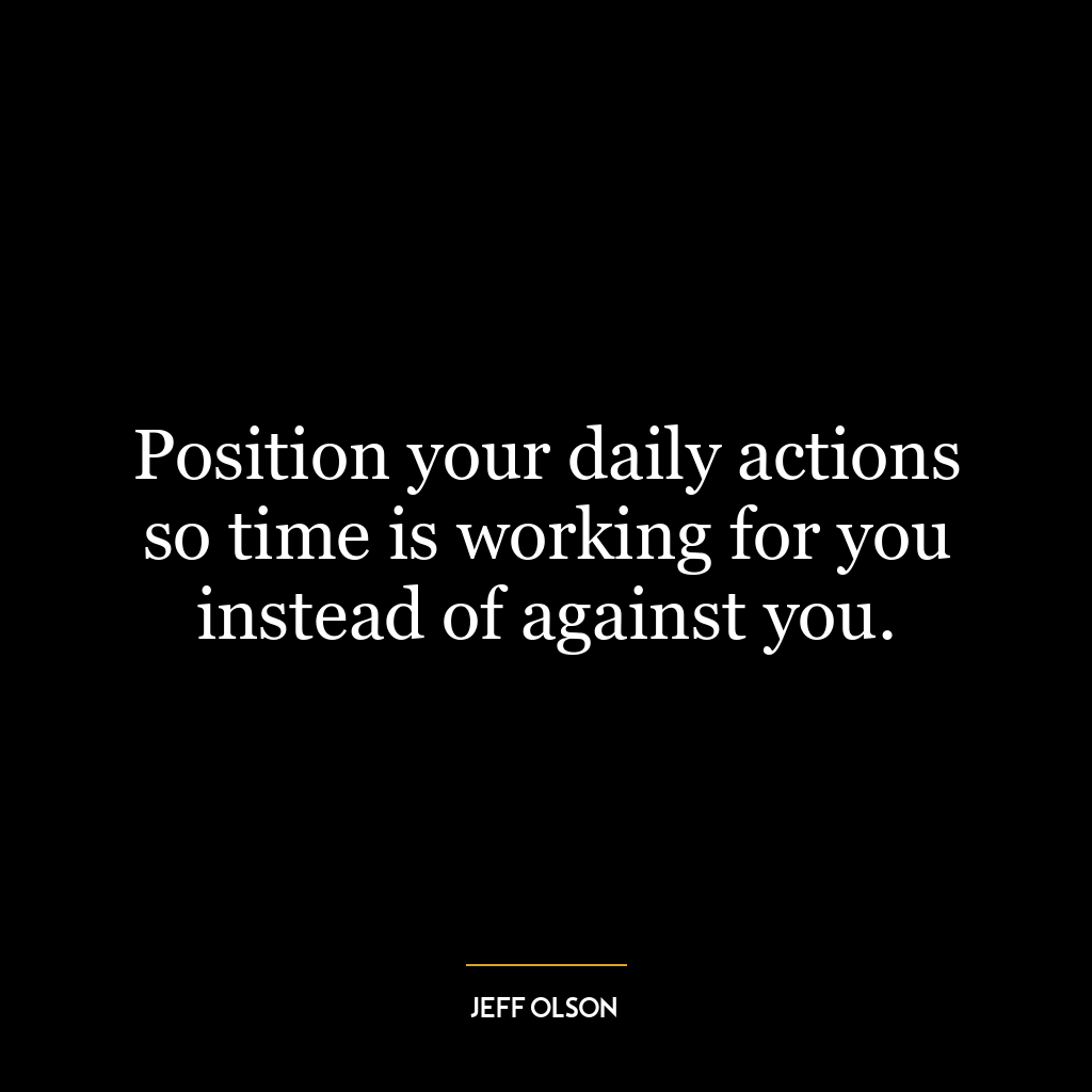 Position your daily actions so time is working for you instead of against you.