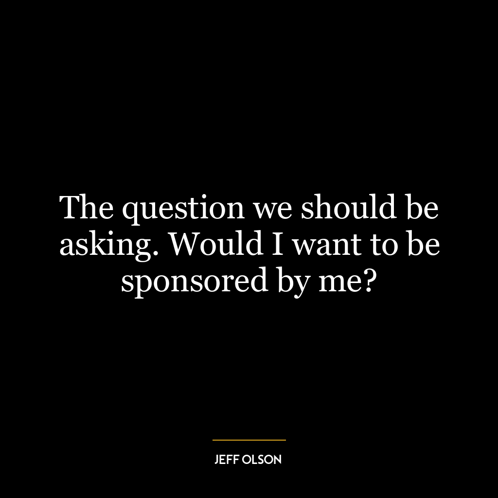 The question we should be asking. Would I want to be sponsored by me?