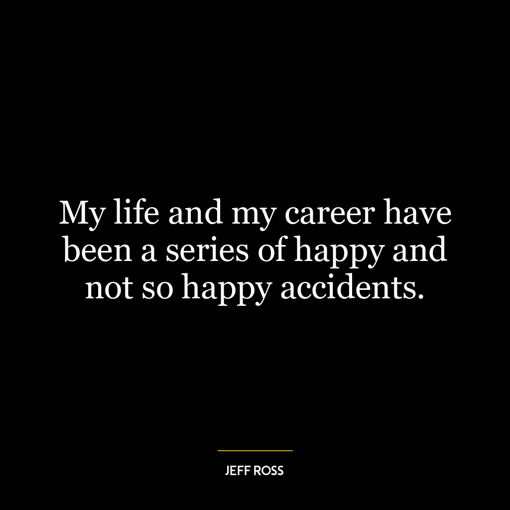 My life and my career have been a series of happy and not so happy accidents.