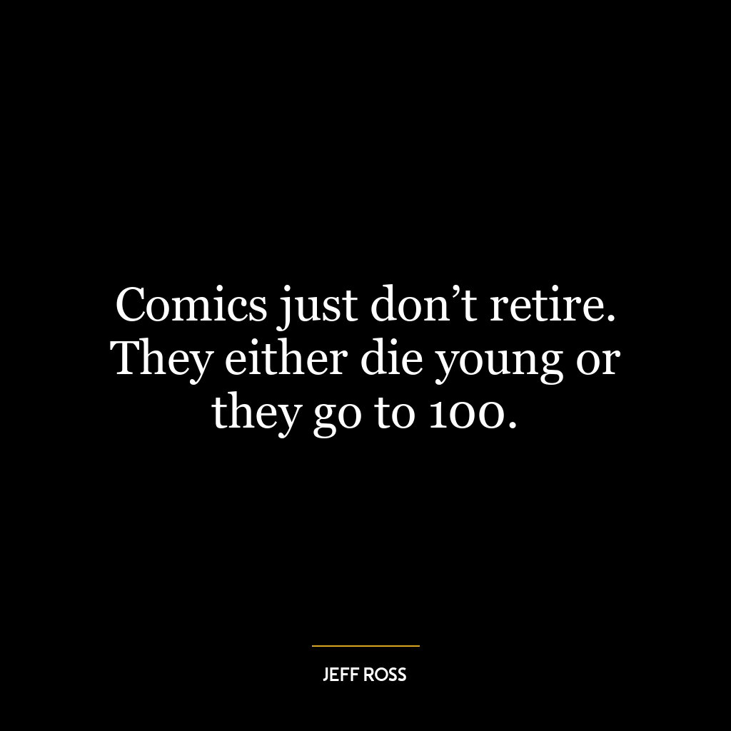 Comics just don’t retire. They either die young or they go to 100.