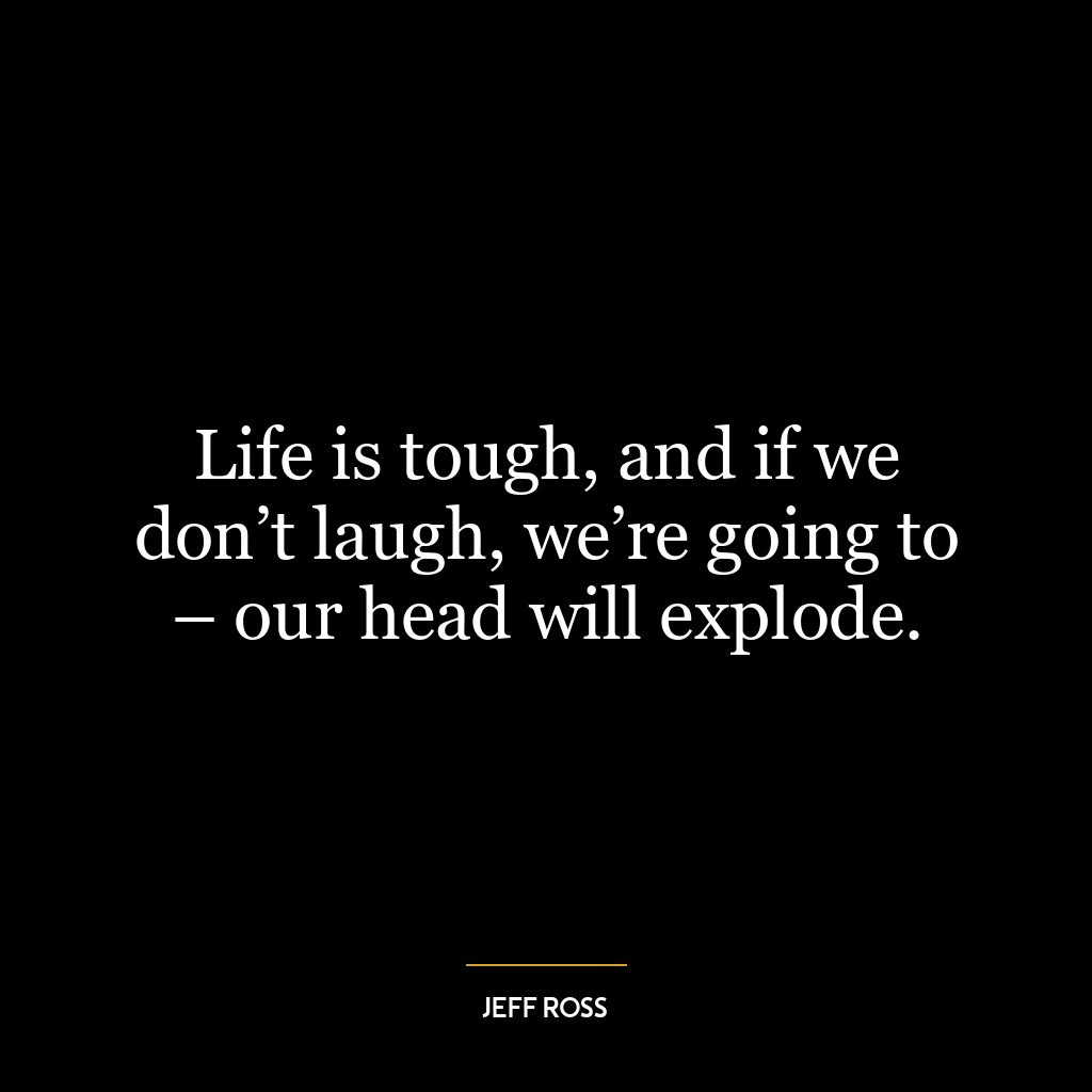 Life is tough, and if we don’t laugh, we’re going to – our head will explode.