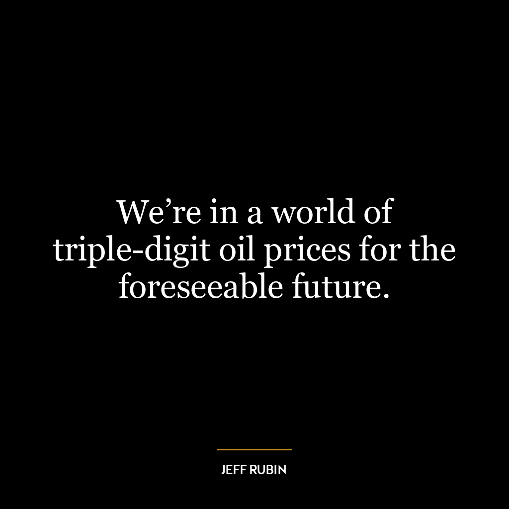 We’re in a world of triple-digit oil prices for the foreseeable future.