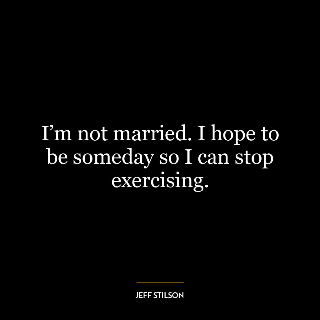 I’m not married. I hope to be someday so I can stop exercising.