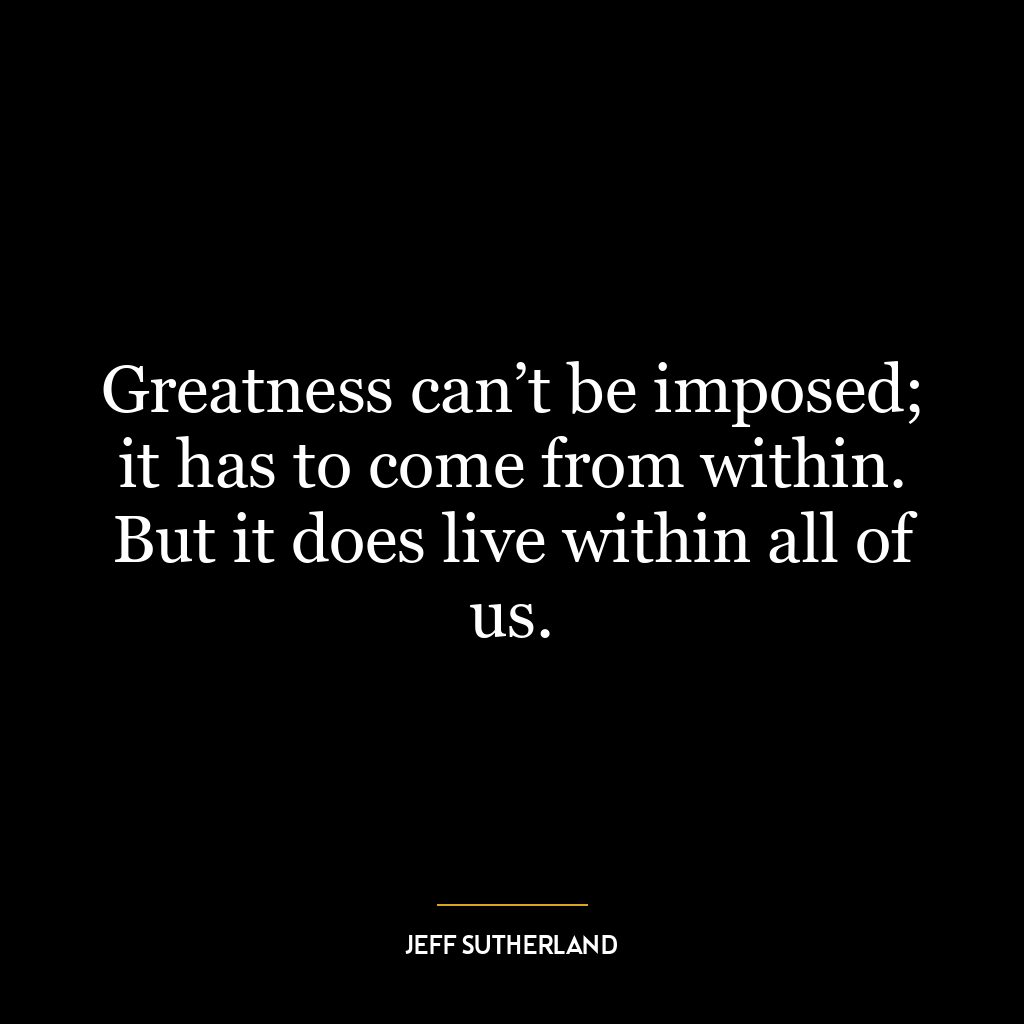 Greatness can’t be imposed; it has to come from within. But it does live within all of us.