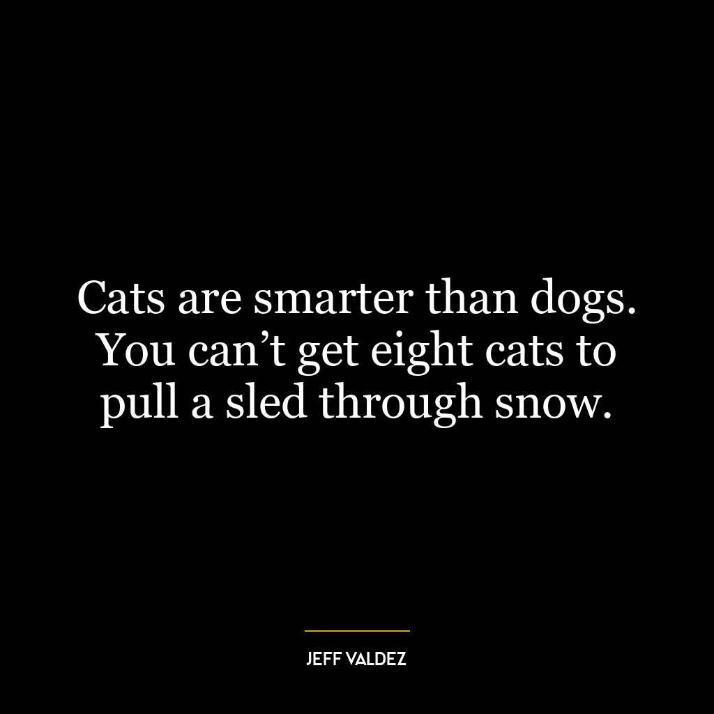 Cats are smarter than dogs. You can’t get eight cats to pull a sled through snow.