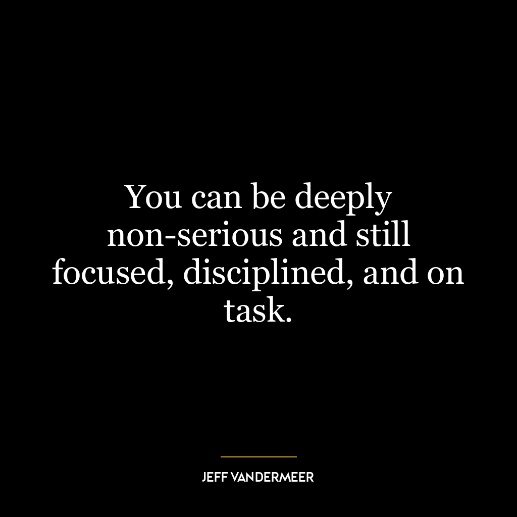 You can be deeply non-serious and still focused, disciplined, and on task.