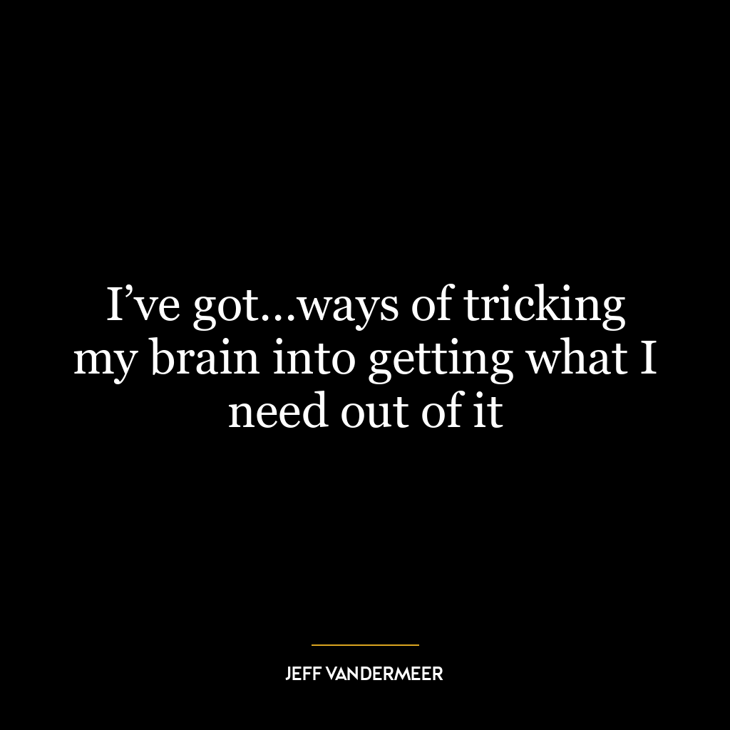 I’ve got…ways of tricking my brain into getting what I need out of it