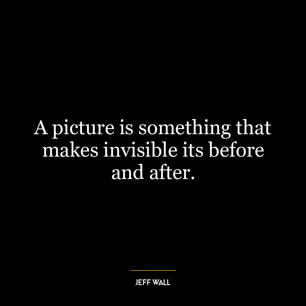 A picture is something that makes invisible its before and after.