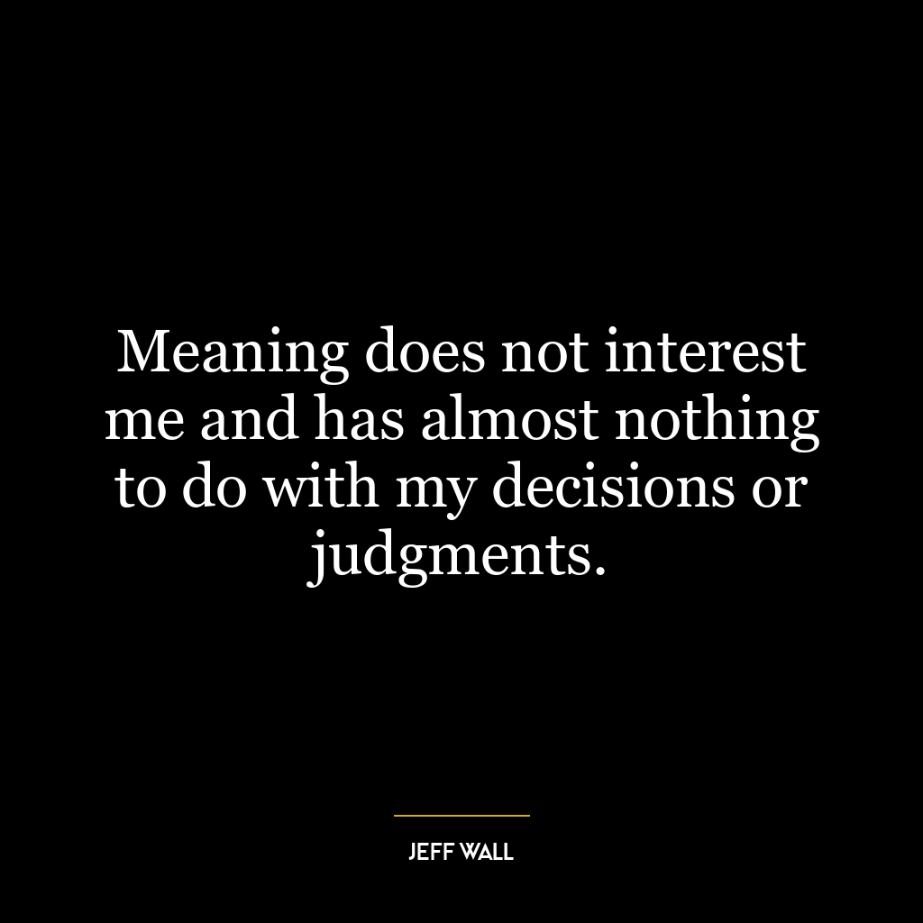 Meaning does not interest me and has almost nothing to do with my decisions or judgments.