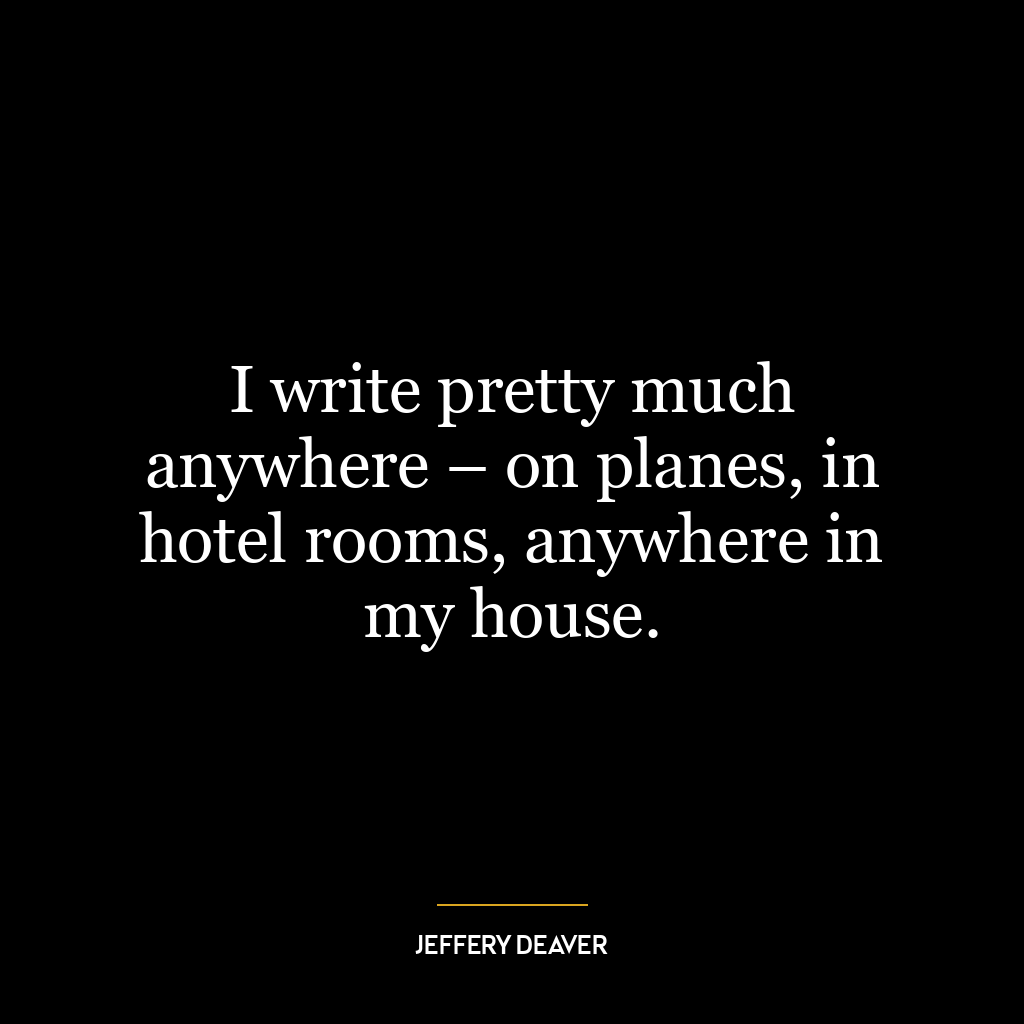 I write pretty much anywhere – on planes, in hotel rooms, anywhere in my house.