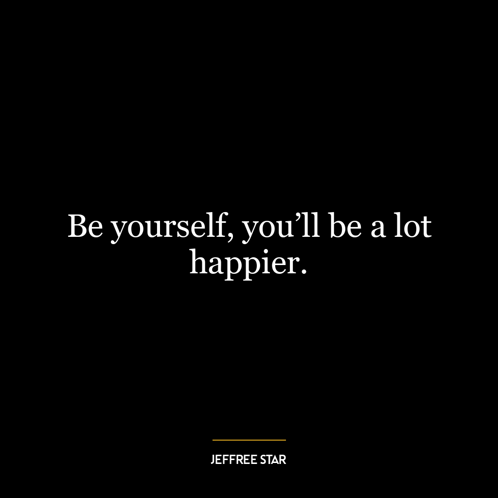 Be yourself, you’ll be a lot happier.