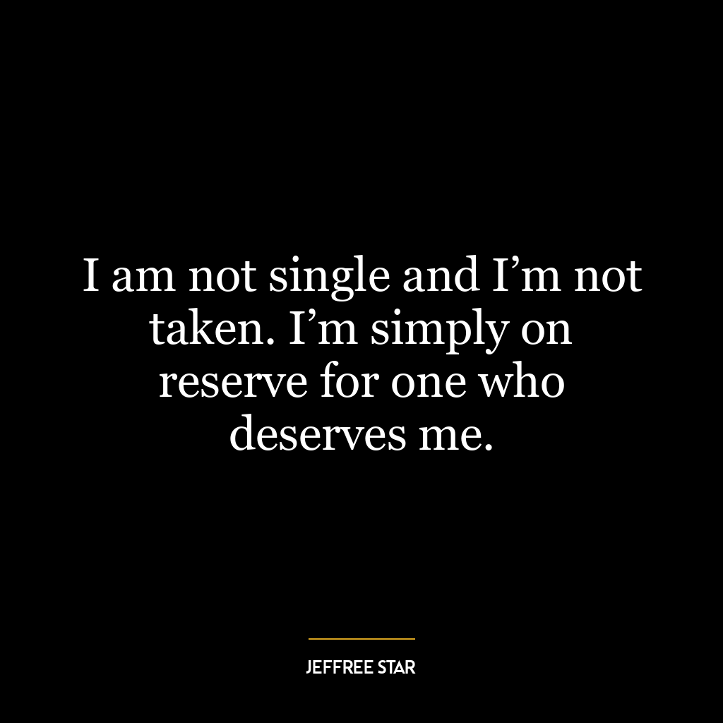 I am not single and I’m not taken. I’m simply on reserve for one who deserves me.