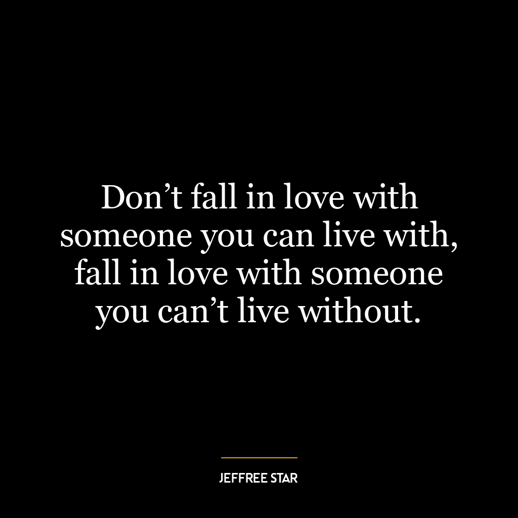 Don’t fall in love with someone you can live with, fall in love with someone you can’t live without.