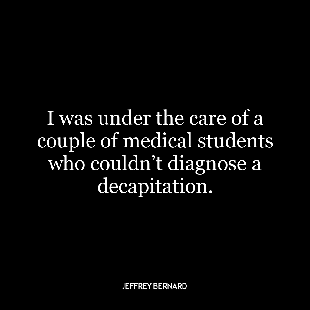 I was under the care of a couple of medical students who couldn’t diagnose a decapitation.