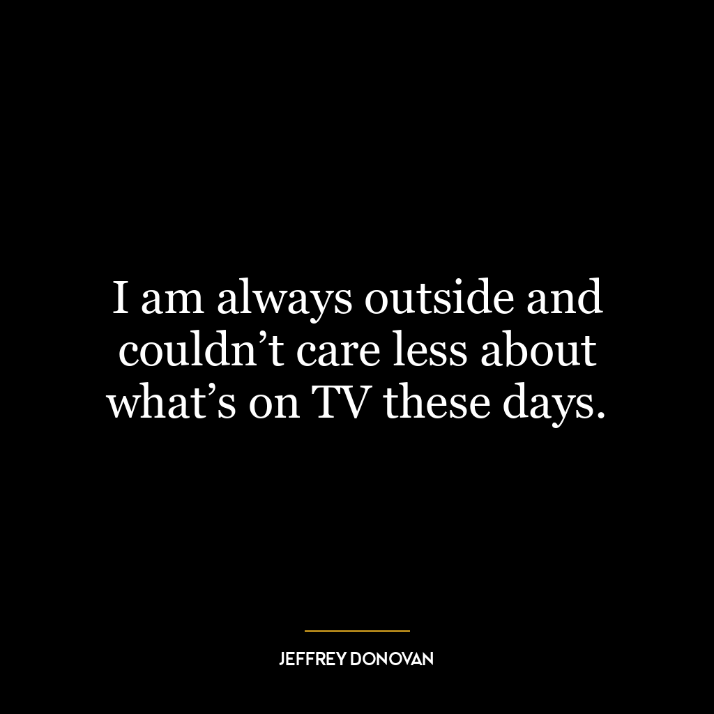 I am always outside and couldn’t care less about what’s on TV these days.