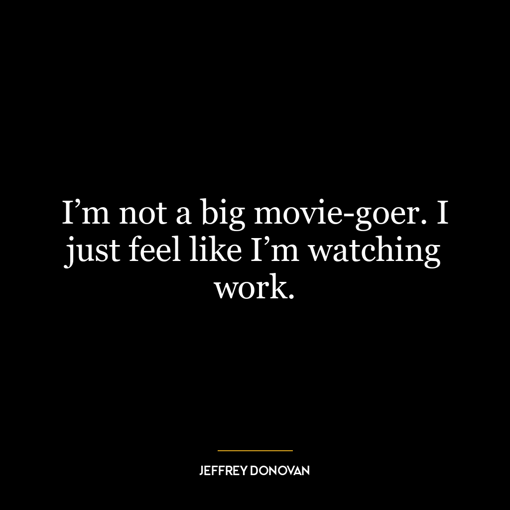 I’m not a big movie-goer. I just feel like I’m watching work.