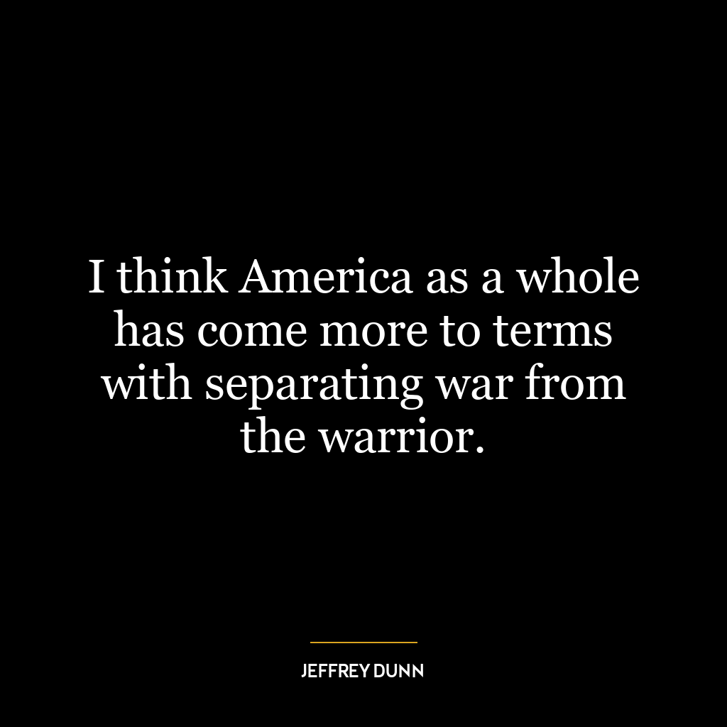 I think America as a whole has come more to terms with separating war from the warrior.