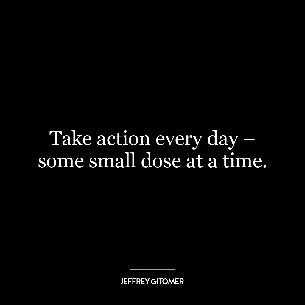 Take action every day – some small dose at a time.