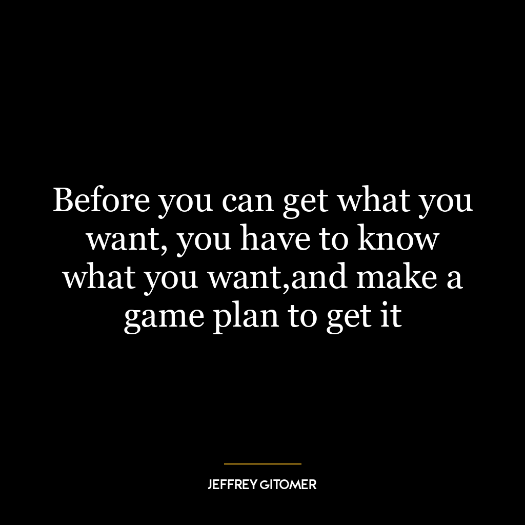 Before you can get what you want, you have to know what you want,and make a game plan to get it