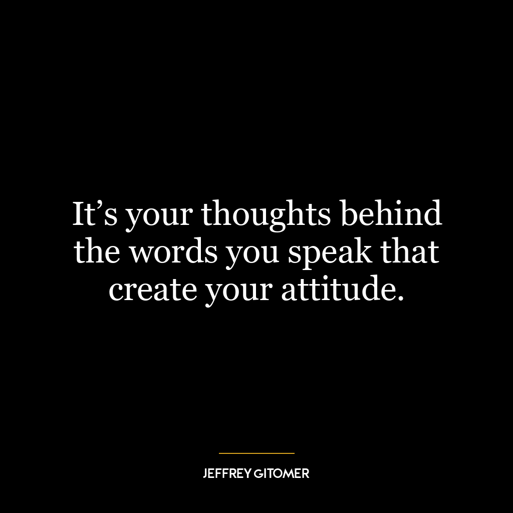 It’s your thoughts behind the words you speak that create your attitude.