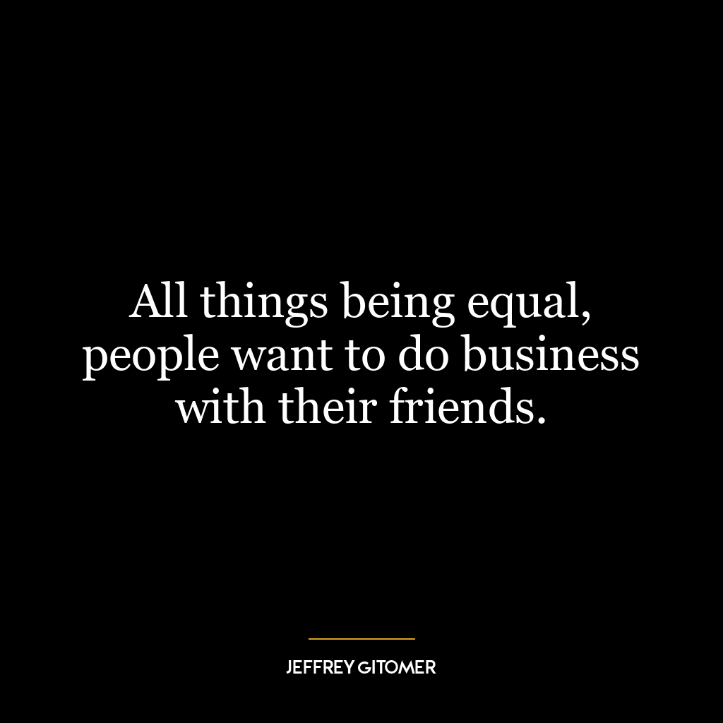 All things being equal, people want to do business with their friends.