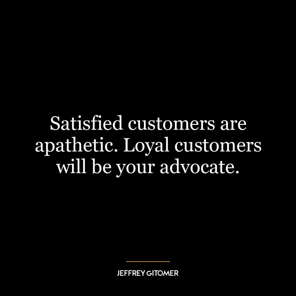 Satisfied customers are apathetic. Loyal customers will be your advocate.