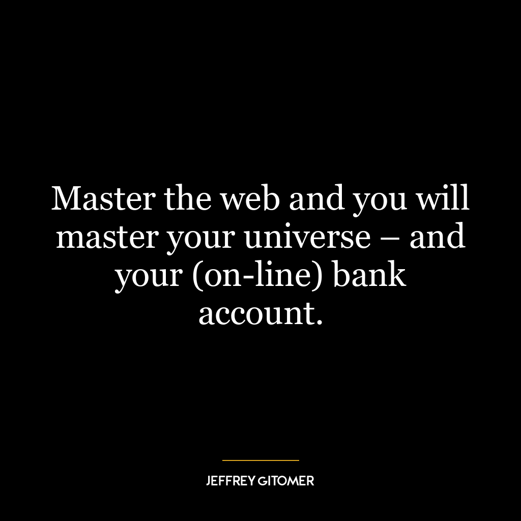 Master the web and you will master your universe – and your (on-line) bank account.