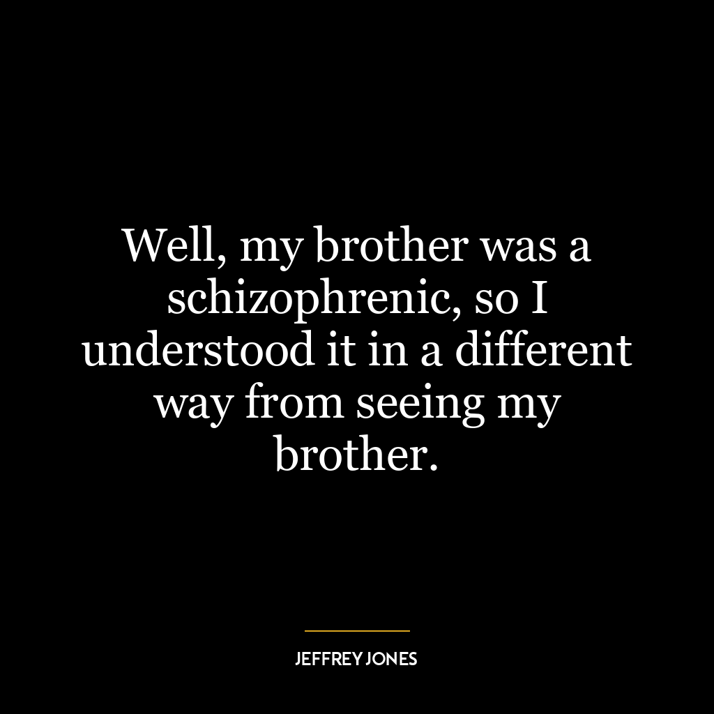 Well, my brother was a schizophrenic, so I understood it in a different way from seeing my brother.