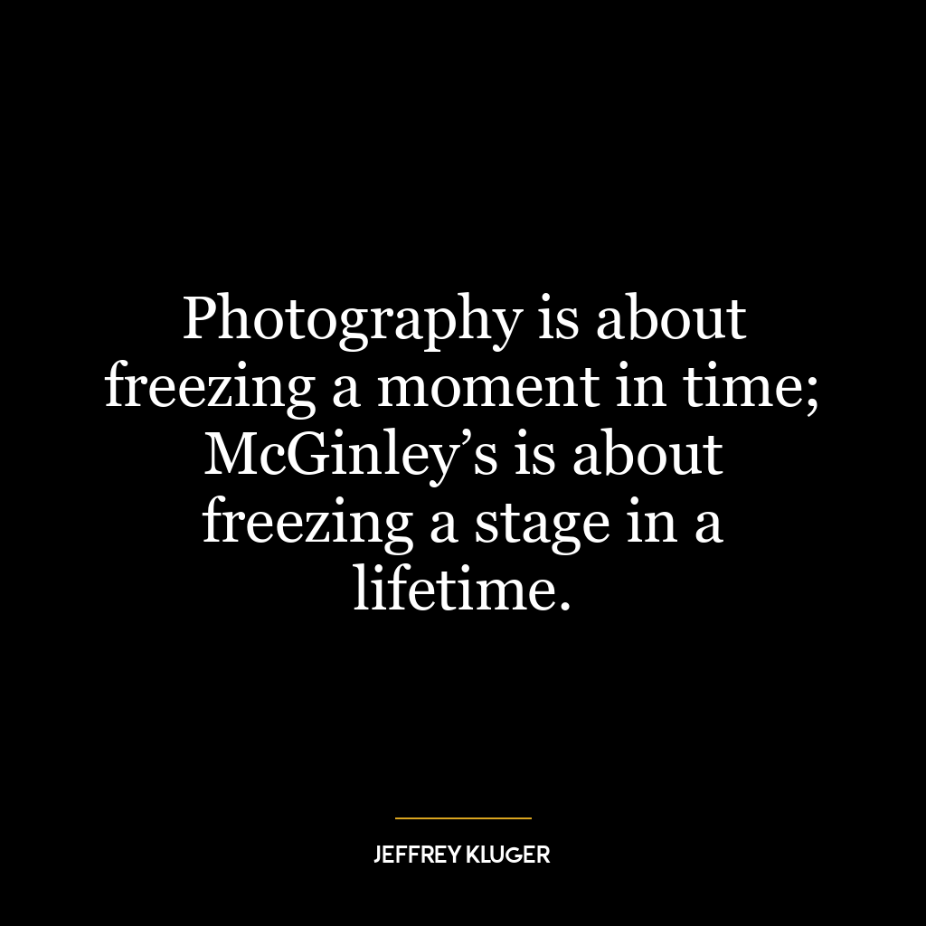 Photography is about freezing a moment in time; McGinley’s is about freezing a stage in a lifetime.