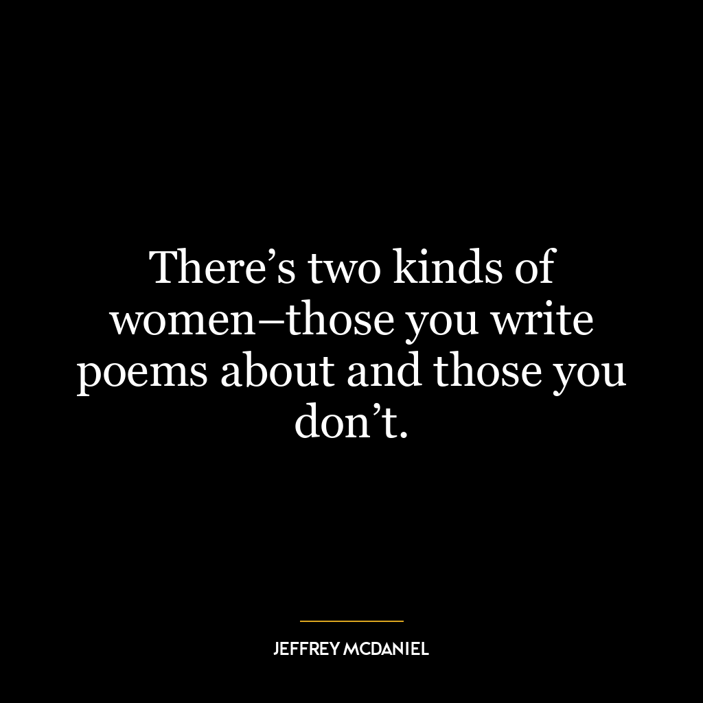 There’s two kinds of women–those you write poems about and those you don’t.