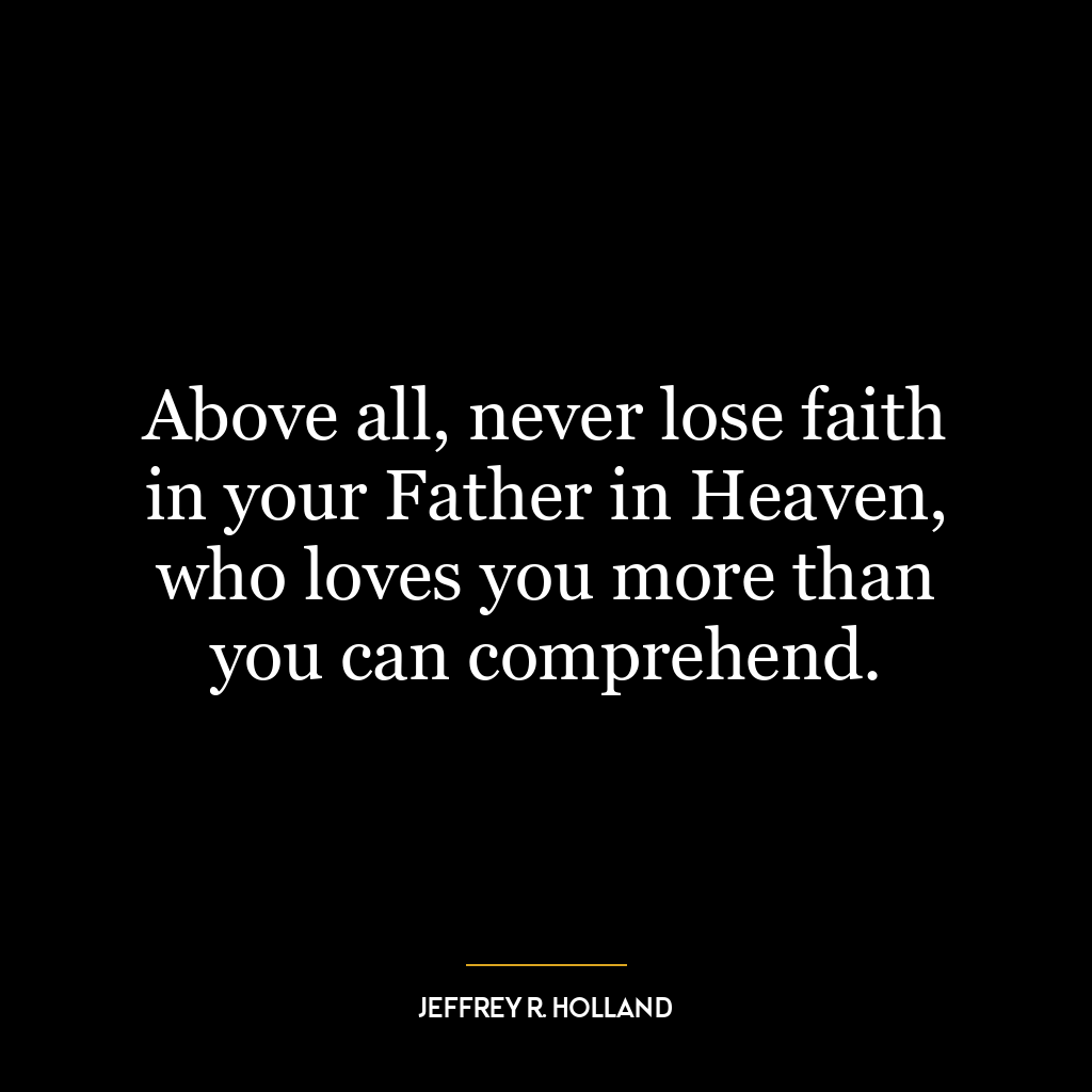 Above all, never lose faith in your Father in Heaven, who loves you more than you can comprehend.