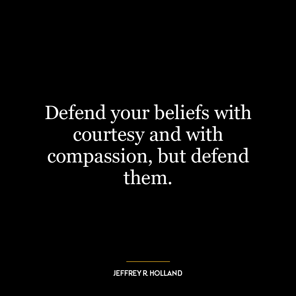 Defend your beliefs with courtesy and with compassion, but defend them.