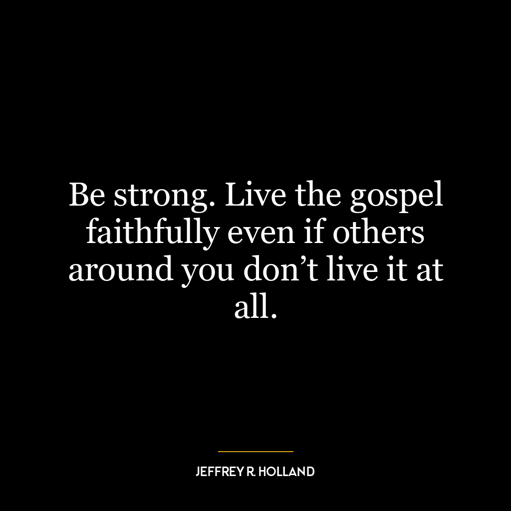 Be strong. Live the gospel faithfully even if others around you don’t live it at all.