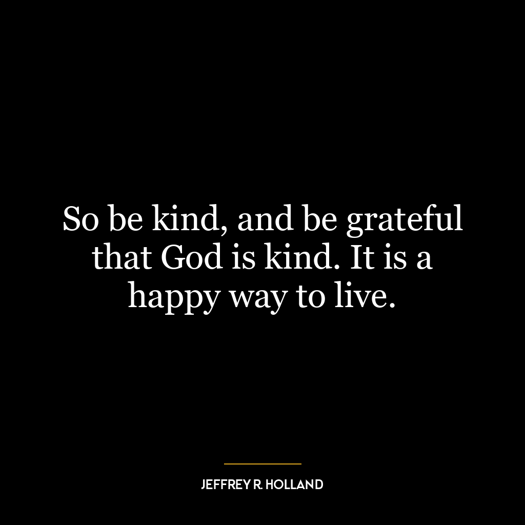 So be kind, and be grateful that God is kind. It is a happy way to live.