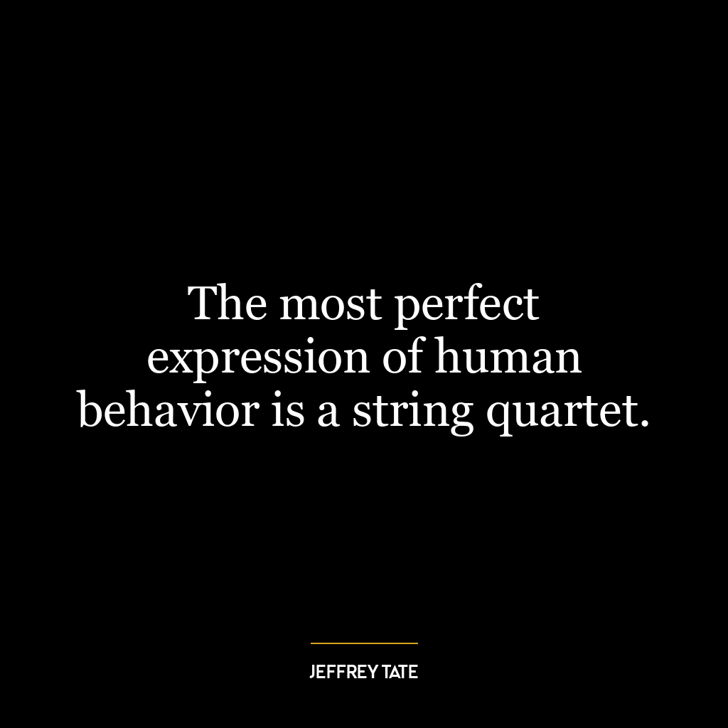 The most perfect expression of human behavior is a string quartet.