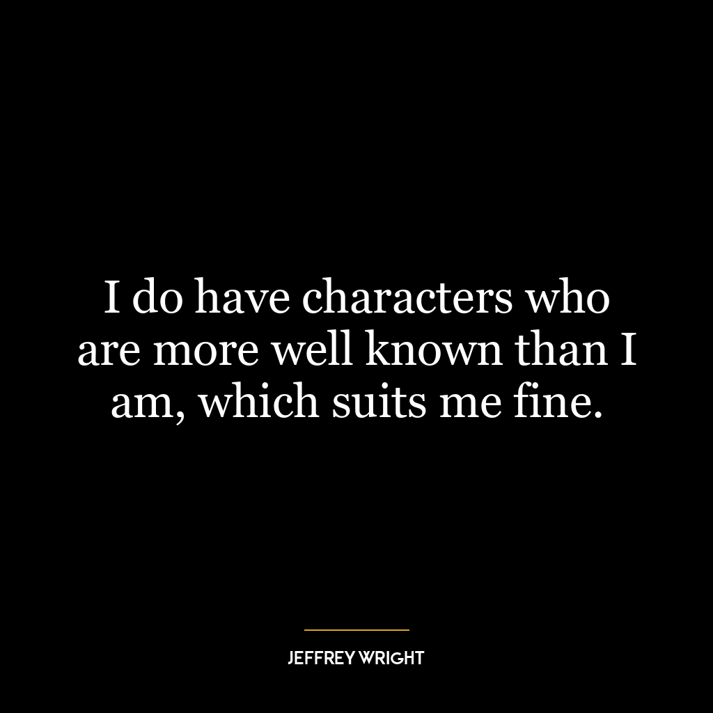 I do have characters who are more well known than I am, which suits me fine.