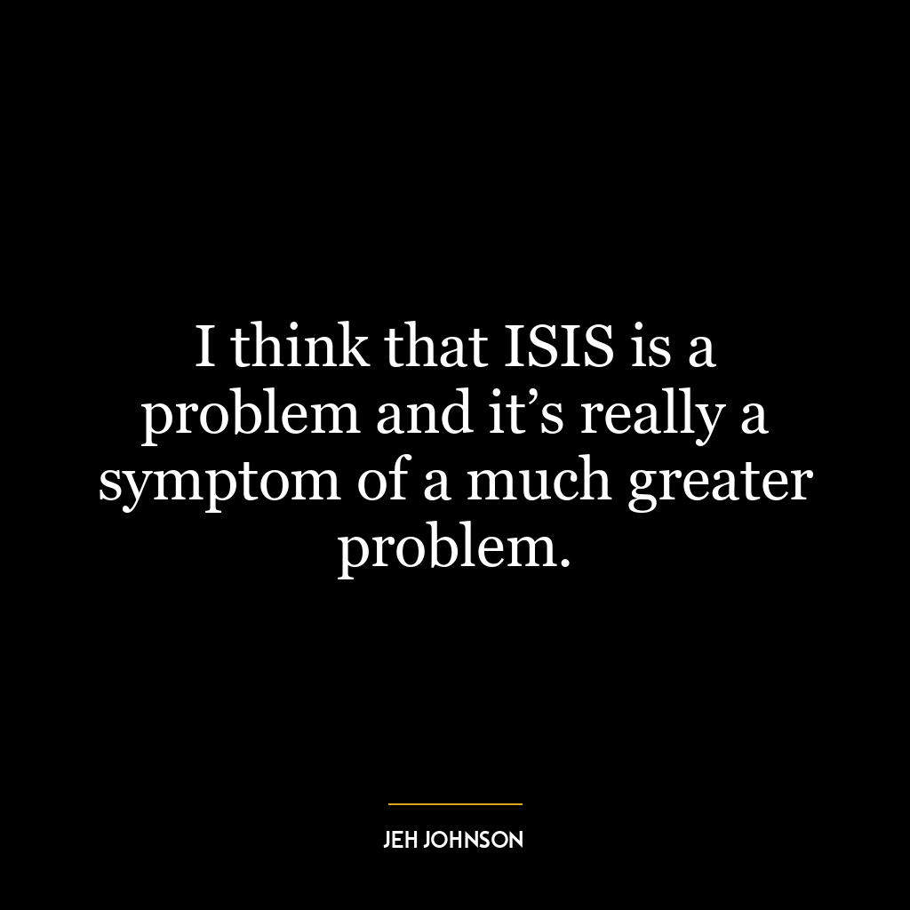 I think that ISIS is a problem and it’s really a symptom of a much greater problem.