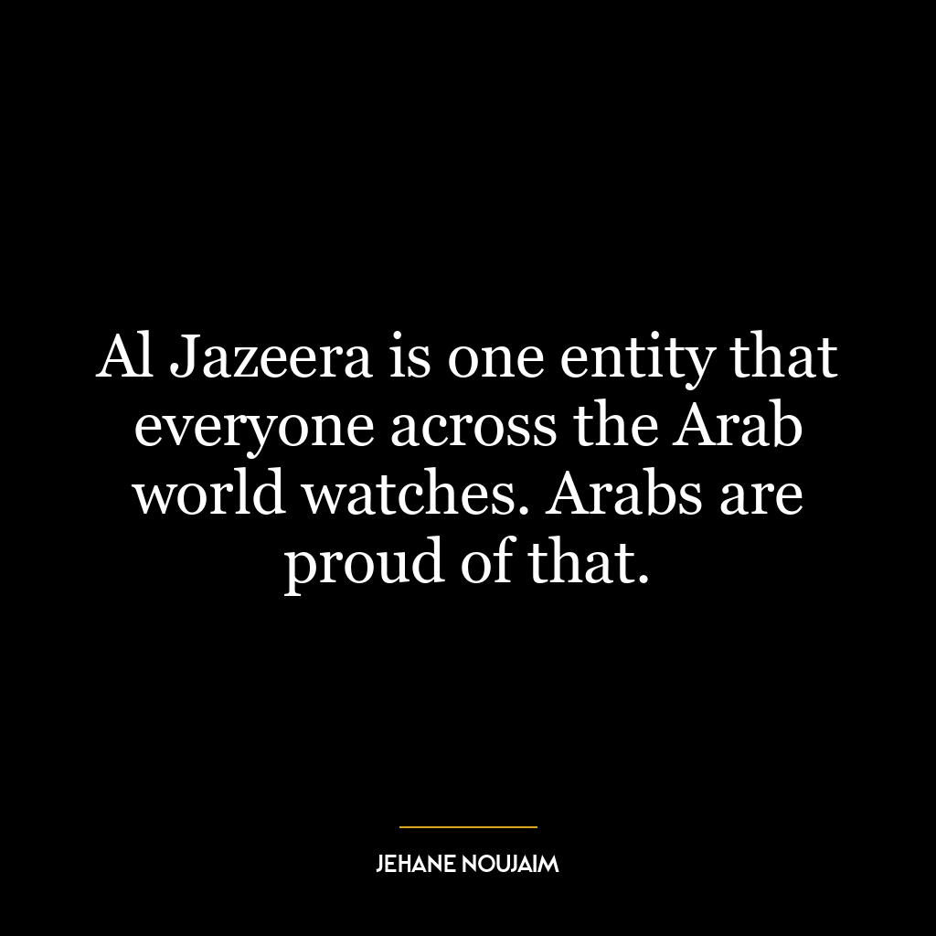 Al Jazeera is one entity that everyone across the Arab world watches. Arabs are proud of that.